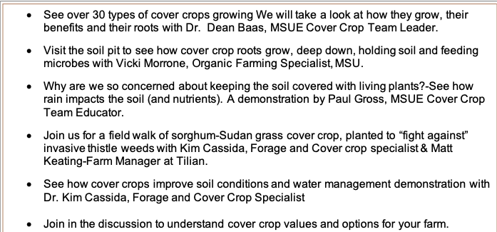 •	See over 30 types of cover crops growing We will take a look at how they grow, their benefits and their roots with Dr.  Dean Baas, MSUE Cover Crop Team Leader.

•	Visit the soil pit to see how cover crop roots grow, deep down, holding soil and feeding microbes with Vicki Morrone, Organic Farming Specialist, MSU.

•	Why are we so concerned about keeping the soil covered with living plants?-See how rain impacts the soil (and nutrients). A demonstration by Paul Gross, MSUE Cover Crop Team Educator.

•	Join us for a field walk of sorghum-Sudan grass cover crop, planted to “fight against” invasive thistle weeds with Kim Cassida, Forage and Cover crop specialist & Matt Keating-Farm Manager at Tilian.

•	See how cover crops improve soil conditions and water management demonstration with Dr. Kim Cassida, Forage and Cover Crop Specialist

•	Join in the discussion to understand cover crop values and options for your farm.




